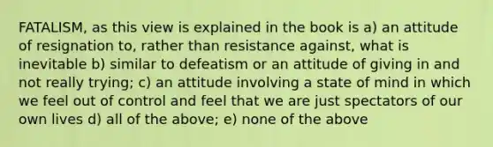 FATALISM, as this view is explained in the book is a) an attitude of resignation to, rather than resistance against, what is inevitable b) similar to defeatism or an attitude of giving in and not really trying; c) an attitude involving a state of mind in which we feel out of control and feel that we are just spectators of our own lives d) all of the above; e) none of the above