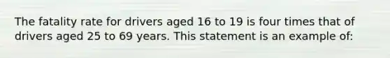 The fatality rate for drivers aged 16 to 19 is four times that of drivers aged 25 to 69 years. This statement is an example of: