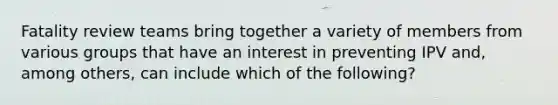 Fatality review teams bring together a variety of members from various groups that have an interest in preventing IPV and, among others, can include which of the following?