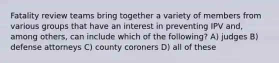 Fatality review teams bring together a variety of members from various groups that have an interest in preventing IPV and, among others, can include which of the following? A) judges B) defense attorneys C) county coroners D) all of these