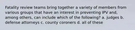 Fatality review teams bring together a variety of members from various groups that have an interest in preventing IPV and, among others, can include which of the following? a. judges b. defense attorneys c. county coroners d. all of these