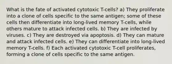 What is the fate of activated cytotoxic T-cells? a) They proliferate into a clone of cells specific to the same antigen; some of these cells then differentiate into long-lived memory T-cells, while others mature to attack infected cells. b) They are infected by viruses. c) They are destroyed via apoptosis. d) They can mature and attack infected cells. e) They can differentiate into long-lived memory T-cells. f) Each activated cytotoxic T-cell proliferates, forming a clone of cells specific to the same antigen.