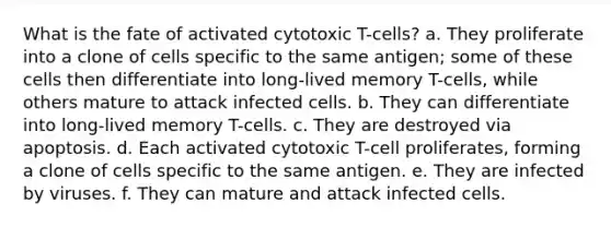 What is the fate of activated cytotoxic T-cells? a. They proliferate into a clone of cells specific to the same antigen; some of these cells then differentiate into long-lived memory T-cells, while others mature to attack infected cells. b. They can differentiate into long-lived memory T-cells. c. They are destroyed via apoptosis. d. Each activated cytotoxic T-cell proliferates, forming a clone of cells specific to the same antigen. e. They are infected by viruses. f. They can mature and attack infected cells.