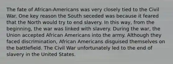 The fate of African-Americans was very closely tied to the Civil War. One key reason the South seceded was because it feared that the North would try to end slavery. In this way, from the beginning, the war was linked with slavery. During the war, the Union accepted African Americans into the army. Although they faced discrimination, African Americans disguised themselves on the battlefield. The Civil War unfortunately led to the end of slavery in the United States.