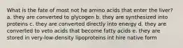 What is the fate of most not he amino acids that enter the liver? a. they are converted to glycogen b. they are synthesized into proteins c. they are converted directly into energy d. they are converted to veto acids that become fatty acids e. they are stored in very-low-density lipoproteins int hire native form