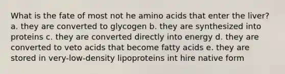 What is the fate of most not he amino acids that enter the liver? a. they are converted to glycogen b. they are synthesized into proteins c. they are converted directly into energy d. they are converted to veto acids that become fatty acids e. they are stored in very-low-density lipoproteins int hire native form