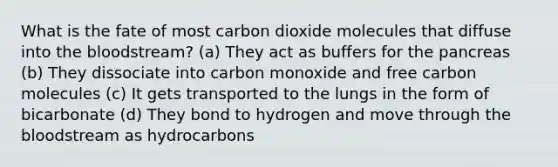 What is the fate of most carbon dioxide molecules that diffuse into the bloodstream? (a) They act as buffers for the pancreas (b) They dissociate into carbon monoxide and free carbon molecules (c) It gets transported to the lungs in the form of bicarbonate (d) They bond to hydrogen and move through the bloodstream as hydrocarbons