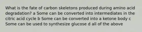 What is the fate of carbon skeletons produced during amino acid degradation? a Some can be converted into intermediates in the citric acid cycle b Some can be converted into a ketone body c Some can be used to synthesize glucose d all of the above