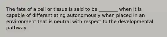 The fate of a cell or tissue is said to be ________ when it is capable of differentiating autonomously when placed in an environment that is neutral with respect to the developmental pathway