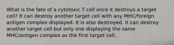 What is the fate of a cytotoxic T cell once it destroys a target cell? It can destroy another target cell with any MHC/foreign antigen complex displayed. It is also destroyed. It can destroy another target cell but only one displaying the same MHC/antigen complex as the first target cell.