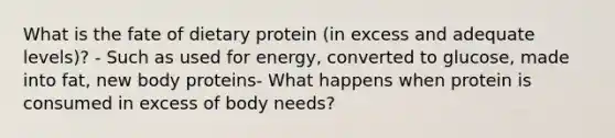 What is the fate of dietary protein (in excess and adequate levels)? - Such as used for energy, converted to glucose, made into fat, new body proteins- What happens when protein is consumed in excess of body needs?