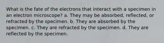 What is the fate of the electrons that interact with a specimen in an electron microscope? a. They may be absorbed, reflected, or refracted by the specimen. b. They are absorbed by the specimen. c. They are refracted by the specimen. d. They are reflected by the specimen.