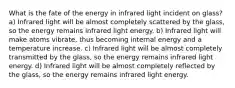 What is the fate of the energy in infrared light incident on glass? a) Infrared light will be almost completely scattered by the glass, so the energy remains infrared light energy. b) Infrared light will make atoms vibrate, thus becoming internal energy and a temperature increase. c) Infrared light will be almost completely transmitted by the glass, so the energy remains infrared light energy. d) Infrared light will be almost completely reflected by the glass, so the energy remains infrared light energy.