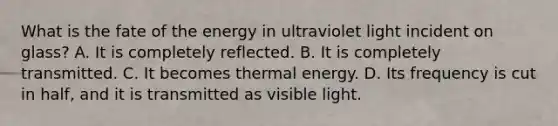 What is the fate of the energy in ultraviolet light incident on glass? A. It is completely reflected. B. It is completely transmitted. C. It becomes thermal energy. D. Its frequency is cut in half, and it is transmitted as visible light.