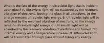 What is the fate of the energy in ultraviolet light that is incident upon glass? A. Ultraviolet light will be scattered by the resonant vibration of electrons, leaving the glass in all directions, so the energy remains ultraviolet light energy. B. Ultraviolet light will be reflected by the resonant vibration of electrons, so the energy remains ultraviolet light energy. C. Ultraviolet light will be absorbed by the resonant vibration of electrons and turned into internal energy and a temperature increase. D. Ultraviolet light will be transmitted through glass without losing any energy.