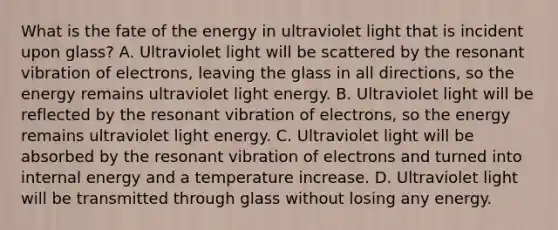 What is the fate of the energy in ultraviolet light that is incident upon glass? A. Ultraviolet light will be scattered by the resonant vibration of electrons, leaving the glass in all directions, so the energy remains ultraviolet light energy. B. Ultraviolet light will be reflected by the resonant vibration of electrons, so the energy remains ultraviolet light energy. C. Ultraviolet light will be absorbed by the resonant vibration of electrons and turned into internal energy and a temperature increase. D. Ultraviolet light will be transmitted through glass without losing any energy.