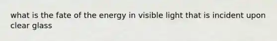 what is the fate of the energy in visible light that is incident upon clear glass