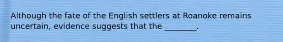 Although the fate of the English settlers at Roanoke remains uncertain, evidence suggests that the ________.