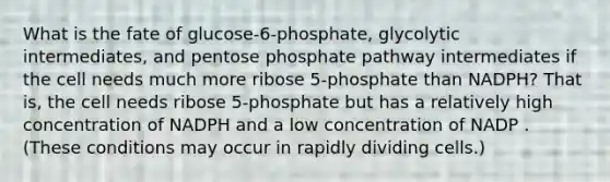 What is the fate of glucose-6-phosphate, glycolytic intermediates, and pentose phosphate pathway intermediates if the cell needs much more ribose 5-phosphate than NADPH? That is, the cell needs ribose 5-phosphate but has a relatively high concentration of NADPH and a low concentration of NADP . (These conditions may occur in rapidly dividing cells.)