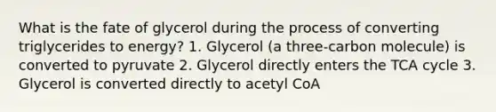 What is the fate of glycerol during the process of converting triglycerides to energy? 1. Glycerol (a three-carbon molecule) is converted to pyruvate 2. Glycerol directly enters the TCA cycle 3. Glycerol is converted directly to acetyl CoA