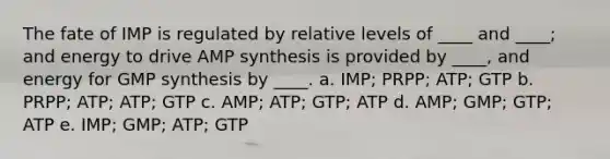 The fate of IMP is regulated by relative levels of ____ and ____; and energy to drive AMP synthesis is provided by ____, and energy for GMP synthesis by ____. a. IMP; PRPP; ATP; GTP b. PRPP; ATP; ATP; GTP c. AMP; ATP; GTP; ATP d. AMP; GMP; GTP; ATP e. IMP; GMP; ATP; GTP