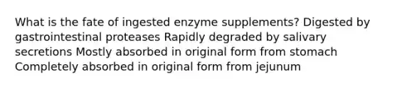 What is the fate of ingested enzyme supplements? Digested by gastrointestinal proteases Rapidly degraded by salivary secretions Mostly absorbed in original form from stomach Completely absorbed in original form from jejunum