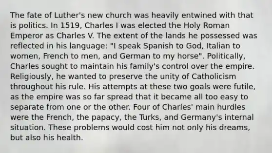 The fate of Luther's new church was heavily entwined with that is politics. In 1519, Charles I was elected the Holy Roman Emperor as Charles V. The extent of the lands he possessed was reflected in his language: "I speak Spanish to God, Italian to women, French to men, and German to my horse". Politically, Charles sought to maintain his family's control over the empire. Religiously, he wanted to preserve the unity of Catholicism throughout his rule. His attempts at these two goals were futile, as the empire was so far spread that it became all too easy to separate from one or the other. Four of Charles' main hurdles were the French, the papacy, the Turks, and Germany's internal situation. These problems would cost him not only his dreams, but also his health.