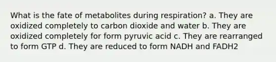 What is the fate of metabolites during respiration? a. They are oxidized completely to carbon dioxide and water b. They are oxidized completely for form pyruvic acid c. They are rearranged to form GTP d. They are reduced to form NADH and FADH2