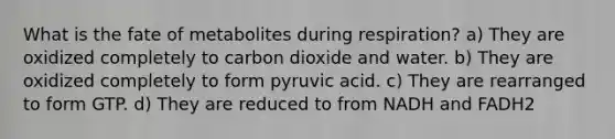 What is the fate of metabolites during respiration? a) They are oxidized completely to carbon dioxide and water. b) They are oxidized completely to form pyruvic acid. c) They are rearranged to form GTP. d) They are reduced to from NADH and FADH2