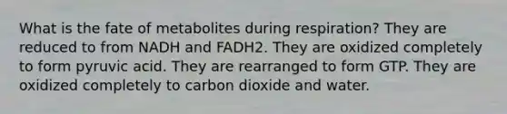 What is the fate of metabolites during respiration? They are reduced to from NADH and FADH2. They are oxidized completely to form pyruvic acid. They are rearranged to form GTP. They are oxidized completely to carbon dioxide and water.