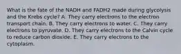 What is the fate of the NADH and FADH2 made during glycolysis and the Krebs cycle? A. They carry electrons to the electron transport chain. B. They carry electrons to water. C. They carry electrons to pyruvate. D. They carry electrons to the Calvin cycle to reduce carbon dioxide. E. They carry electrons to the cytoplasm.