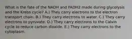 What is the fate of the NADH and FADH2 made during glycolysis and the Krebs cycle? A.) They carry electrons to the electron transport chain. B.) They carry electrons to water. C.) They carry electrons to pyruvate. D.) They carry electrons to the Calvin cycle to reduce carbon dioxide. E.) They carry electrons to the cytoplasm.