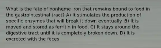 What is the fate of nonheme iron that remains bound to food in the gastrointestinal tract? A) It stimulates the production of specific enzymes that will break it down eventually. B) It is moved and stored as ferritin in food. C) It stays around the digestive tract until it is completely broken down. D) It is excreted with the feces