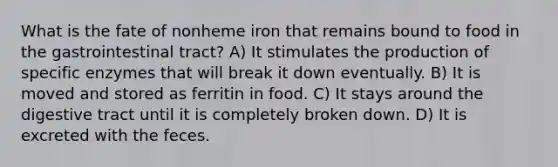 What is the fate of nonheme iron that remains bound to food in the gastrointestinal tract? A) It stimulates the production of specific enzymes that will break it down eventually. B) It is moved and stored as ferritin in food. C) It stays around the digestive tract until it is completely broken down. D) It is excreted with the feces.