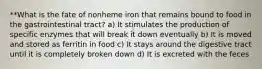 **What is the fate of nonheme iron that remains bound to food in the gastrointestinal tract? a) It stimulates the production of specific enzymes that will break it down eventually b) It is moved and stored as ferritin in food c) It stays around the digestive tract until it is completely broken down d) It is excreted with the feces