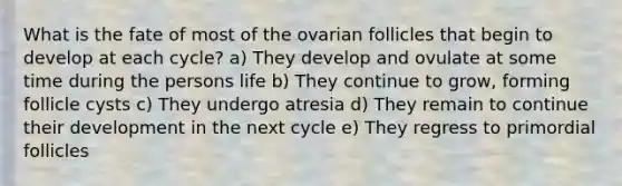 What is the fate of most of the ovarian follicles that begin to develop at each cycle? a) They develop and ovulate at some time during the persons life b) They continue to grow, forming follicle cysts c) They undergo atresia d) They remain to continue their development in the next cycle e) They regress to primordial follicles