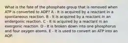 What is the fate of the phosphate group that is removed when ATP is converted to ADP? A - It is acquired by a reactant in a spontaneous reaction. B - It is acquired by a reactant in an endergonic reaction. C - It is acquired by a reactant in an exergonic reaction. D - It is broken down into one phosphorus and four oxygen atoms. E - It is used to convert an ATP into an AQP.