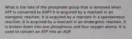 What is the fate of the phosphate group that is removed when ATP is converted to ADP? It is acquired by a reactant in an exergonic reaction. It is acquired by a reactant in a spontaneous reaction. It is acquired by a reactant in an endergonic reaction. It is broken down into one phosphorus and four oxygen atoms. It is used to convert an ATP into an AQP.