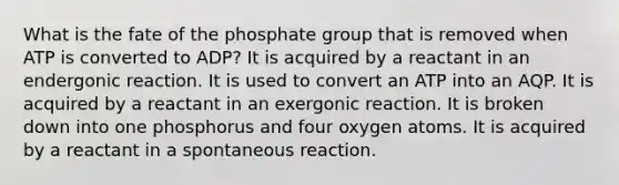 What is the fate of the phosphate group that is removed when ATP is converted to ADP? It is acquired by a reactant in an endergonic reaction. It is used to convert an ATP into an AQP. It is acquired by a reactant in an exergonic reaction. It is broken down into one phosphorus and four oxygen atoms. It is acquired by a reactant in a spontaneous reaction.