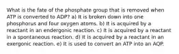 What is the fate of the phosphate group that is removed when ATP is converted to ADP? a) It is broken down into one phosphorus and four oxygen atoms. b) It is acquired by a reactant in an endergonic reaction. c) It is acquired by a reactant in a spontaneous reaction. d) It is acquired by a reactant in an exergonic reaction. e) It is used to convert an ATP into an AQP.