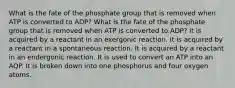 What is the fate of the phosphate group that is removed when ATP is converted to ADP? What is the fate of the phosphate group that is removed when ATP is converted to ADP? It is acquired by a reactant in an exergonic reaction. It is acquired by a reactant in a spontaneous reaction. It is acquired by a reactant in an endergonic reaction. It is used to convert an ATP into an AQP. It is broken down into one phosphorus and four oxygen atoms.