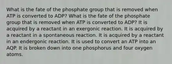 What is the fate of the phosphate group that is removed when ATP is converted to ADP? What is the fate of the phosphate group that is removed when ATP is converted to ADP? It is acquired by a reactant in an exergonic reaction. It is acquired by a reactant in a spontaneous reaction. It is acquired by a reactant in an endergonic reaction. It is used to convert an ATP into an AQP. It is broken down into one phosphorus and four oxygen atoms.