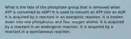 What is the fate of the phosphate group that is removed when ATP is converted to ADP? It is used to convert an ATP into an AQP. It is acquired by a reactant in an exergonic reaction. It is broken down into one phosphorus and four oxygen atoms. It is acquired by a reactant in an endergonic reaction. It is acquired by a reactant in a spontaneous reaction.