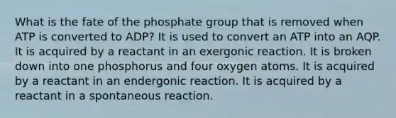 What is the fate of the phosphate group that is removed when ATP is converted to ADP? It is used to convert an ATP into an AQP. It is acquired by a reactant in an exergonic reaction. It is broken down into one phosphorus and four oxygen atoms. It is acquired by a reactant in an endergonic reaction. It is acquired by a reactant in a spontaneous reaction.