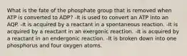 What is the fate of the phosphate group that is removed when ATP is converted to ADP? -It is used to convert an ATP into an AQP. -It is acquired by a reactant in a spontaneous reaction. -It is acquired by a reactant in an exergonic reaction. -It is acquired by a reactant in an endergonic reaction. -It is broken down into one phosphorus and four oxygen atoms.