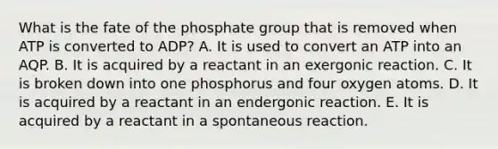 What is the fate of the phosphate group that is removed when ATP is converted to ADP? A. It is used to convert an ATP into an AQP. B. It is acquired by a reactant in an exergonic reaction. C. It is broken down into one phosphorus and four oxygen atoms. D. It is acquired by a reactant in an endergonic reaction. E. It is acquired by a reactant in a spontaneous reaction.