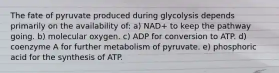 The fate of pyruvate produced during glycolysis depends primarily on the availability of: a) NAD+ to keep the pathway going. b) molecular oxygen. c) ADP for conversion to ATP. d) coenzyme A for further metabolism of pyruvate. e) phosphoric acid for the synthesis of ATP.