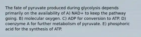 The fate of pyruvate produced during glycolysis depends primarily on the availability of A) NAD+ to keep the pathway going. B) molecular oxygen. C) ADP for conversion to ATP. D) coenzyme A for further metabolism of pyruvate. E) phosphoric acid for the synthesis of ATP.