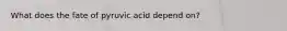 What does the fate of pyruvic acid depend on?