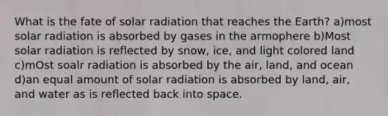 What is the fate of solar radiation that reaches the Earth? a)most solar radiation is absorbed by gases in the armophere b)Most solar radiation is reflected by snow, ice, and light colored land c)mOst soalr radiation is absorbed by the air, land, and ocean d)an equal amount of solar radiation is absorbed by land, air, and water as is reflected back into space.